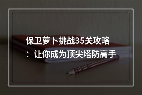 保卫萝卜挑战35关攻略：让你成为顶尖塔防高手