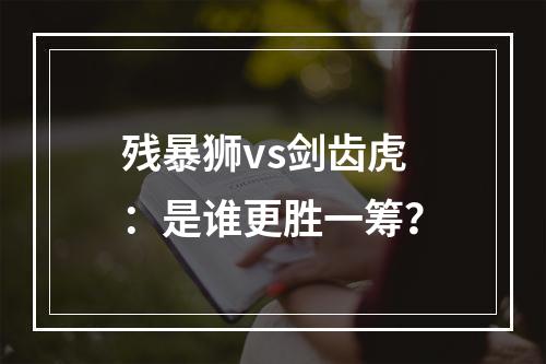 残暴狮vs剑齿虎：是谁更胜一筹？