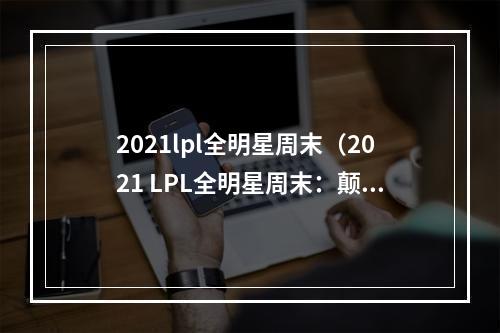 2021lpl全明星周末（2021 LPL全明星周末：颠覆你的赛场体验）