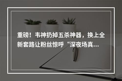 重磅！韦神扔掉五杀神器，换上全新套路让粉丝惊呼“深夜场真的不一样”