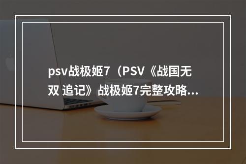 psv战极姬7（PSV《战国无双 追记》战极姬7完整攻略分享）