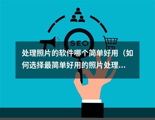 处理照片的软件哪个简单好用（如何选择最简单好用的照片处理软件？）