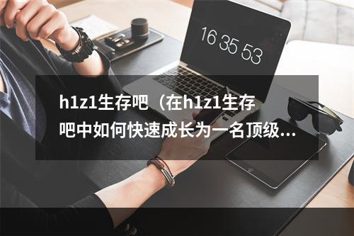 h1z1生存吧（在h1z1生存吧中如何快速成长为一名顶级生存者？）