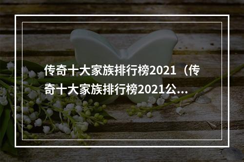 传奇十大家族排行榜2021（传奇十大家族排行榜2021公布！无敌大佬排名，看看你的家族上榜了吗？）