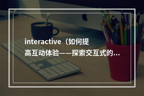 interactive（如何提高互动体验——探索交互式的魅力）