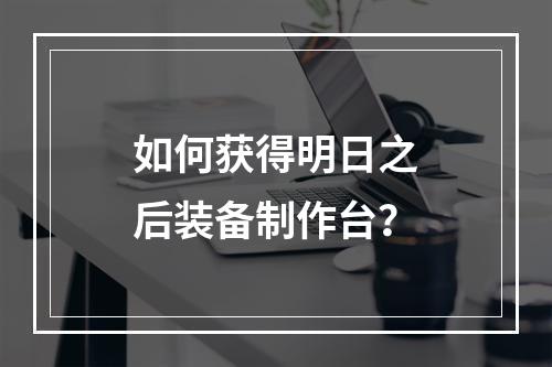 如何获得明日之后装备制作台？