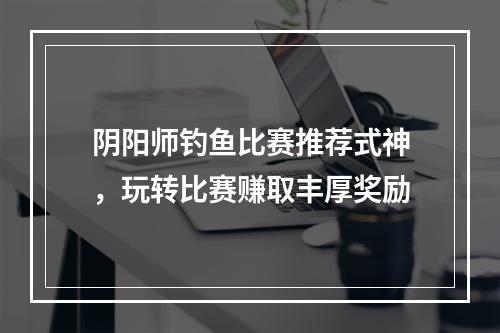 阴阳师钓鱼比赛推荐式神，玩转比赛赚取丰厚奖励