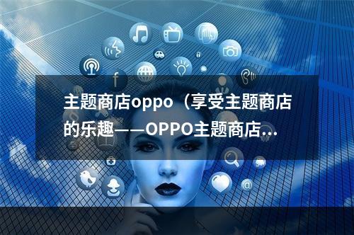 主题商店oppo（享受主题商店的乐趣——OPPO主题商店攻略）