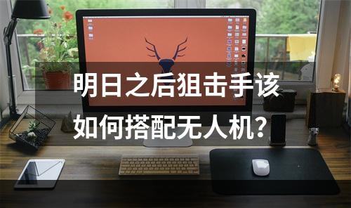 明日之后狙击手该如何搭配无人机？