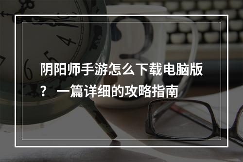 阴阳师手游怎么下载电脑版？ 一篇详细的攻略指南