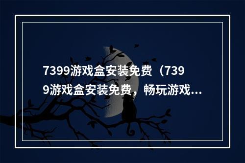 7399游戏盒安装免费（7399游戏盒安装免费，畅玩游戏不再受限）