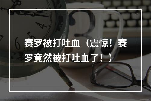 赛罗被打吐血（震惊！赛罗竟然被打吐血了！）