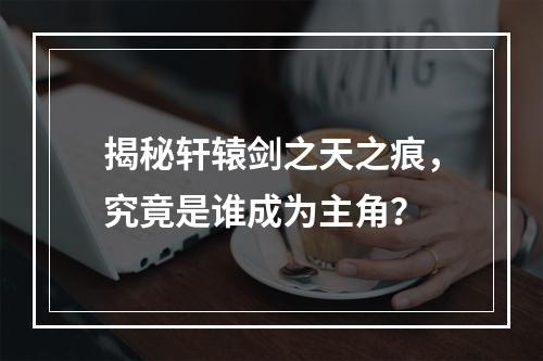 揭秘轩辕剑之天之痕，究竟是谁成为主角？