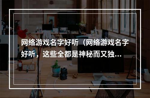 网络游戏名字好听（网络游戏名字好听，这些全都是神秘而又独特的组合）