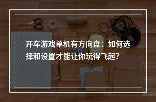 开车游戏单机有方向盘：如何选择和设置才能让你玩得飞起？