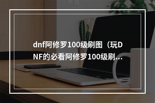 dnf阿修罗100级刷图（玩DNF的必看阿修罗100级刷图攻略）