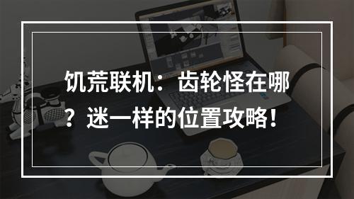 饥荒联机：齿轮怪在哪？迷一样的位置攻略！