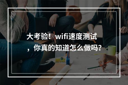 大考验！wifi速度测试，你真的知道怎么做吗？