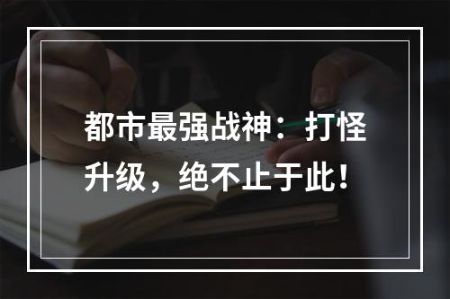 都市最强战神：打怪升级，绝不止于此！