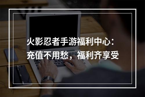 火影忍者手游福利中心：充值不用愁，福利齐享受