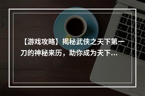 【游戏攻略】揭秘武侠之天下第一刀的神秘来历，助你成为天下第一！