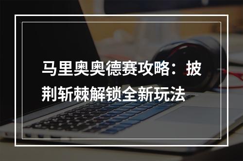 马里奥奥德赛攻略：披荆斩棘解锁全新玩法