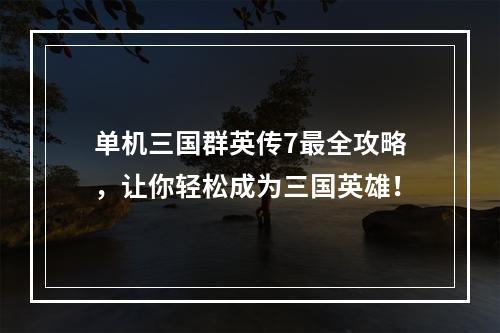 单机三国群英传7最全攻略，让你轻松成为三国英雄！