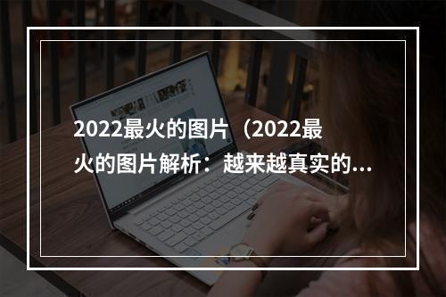 2022最火的图片（2022最火的图片解析：越来越真实的虚拟世界）