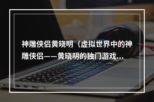 神雕侠侣黄晓明（虚拟世界中的神雕侠侣——黄晓明的独门游戏攻略）