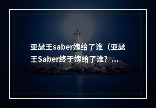 亚瑟王saber嫁给了谁（亚瑟王Saber终于嫁给了谁？揭秘异界传说）