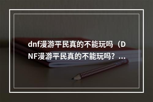 dnf漫游平民真的不能玩吗（DNF漫游平民真的不能玩吗？看完这篇攻略你就知道了！）