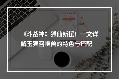 《斗战神》狐仙新援！一文详解玉狐召唤兽的特色与搭配