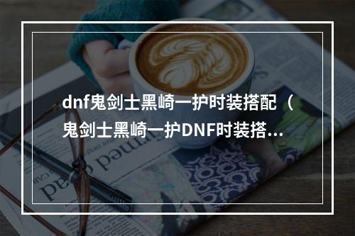 dnf鬼剑士黑崎一护时装搭配（鬼剑士黑崎一护DNF时装搭配攻略）