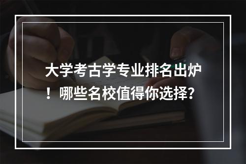 大学考古学专业排名出炉！哪些名校值得你选择？