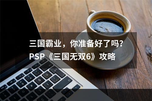 三国霸业，你准备好了吗？PSP《三国无双6》攻略