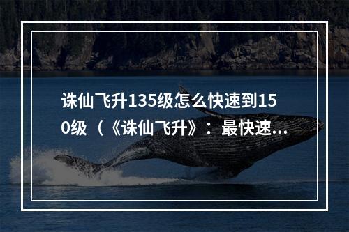 诛仙飞升135级怎么快速到150级（《诛仙飞升》：最快速的升级攻略，135级如何快速突破150级？）