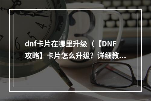 dnf卡片在哪里升级（【DNF攻略】卡片怎么升级？详细教你DNF卡片的升级方法和技巧）