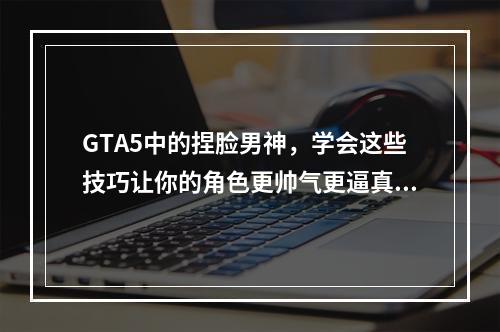 GTA5中的捏脸男神，学会这些技巧让你的角色更帅气更逼真！