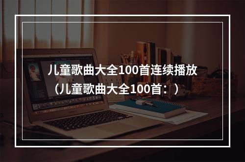 儿童歌曲大全100首连续播放（儿童歌曲大全100首：）