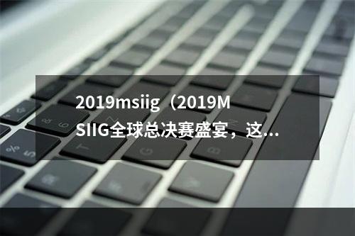 2019msiig（2019MSIIG全球总决赛盛宴，这里有你想知道的一切！）