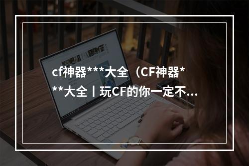 cf神器***大全（CF神器***大全丨玩CF的你一定不能错过这些！）