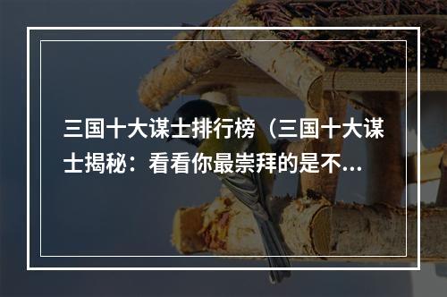 三国十大谋士排行榜（三国十大谋士揭秘：看看你最崇拜的是不是上榜了）