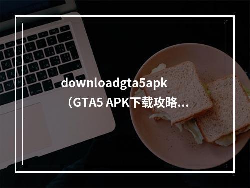 downloadgta5apk（GTA5 APK下载攻略：终极全解）