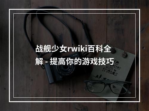 战舰少女rwiki百科全解 - 提高你的游戏技巧