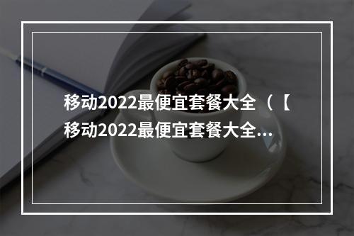 移动2022最便宜套餐大全（【移动2022最便宜套餐大全】一文看懂所有移动套餐，省钱攻略一键get！）