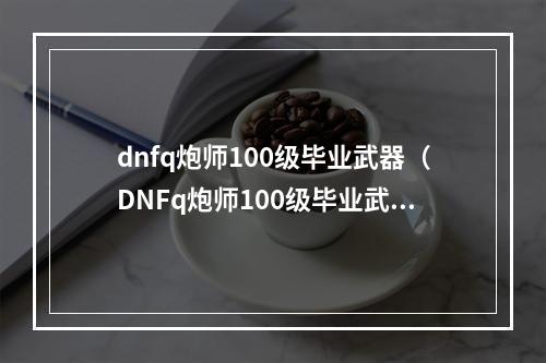 dnfq炮师100级毕业武器（DNFq炮师100级毕业武器选哪个？详细攻略！）