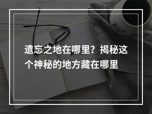 遗忘之地在哪里？揭秘这个神秘的地方藏在哪里