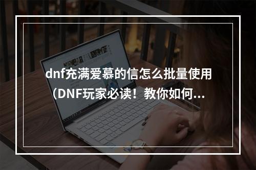 dnf充满爱慕的信怎么批量使用（DNF玩家必读！教你如何优雅地批量使用充满爱慕的信！）