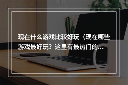 现在什么游戏比较好玩（现在哪些游戏最好玩？这里有最热门的游戏推荐）