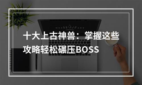 十大上古神兽：掌握这些攻略轻松碾压BOSS